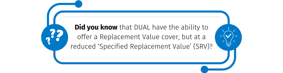 Did you know that DUAL have the ability to offer a Replacement Value cover, but at a reduced ‘Specified Replacement Value’ (SRV)